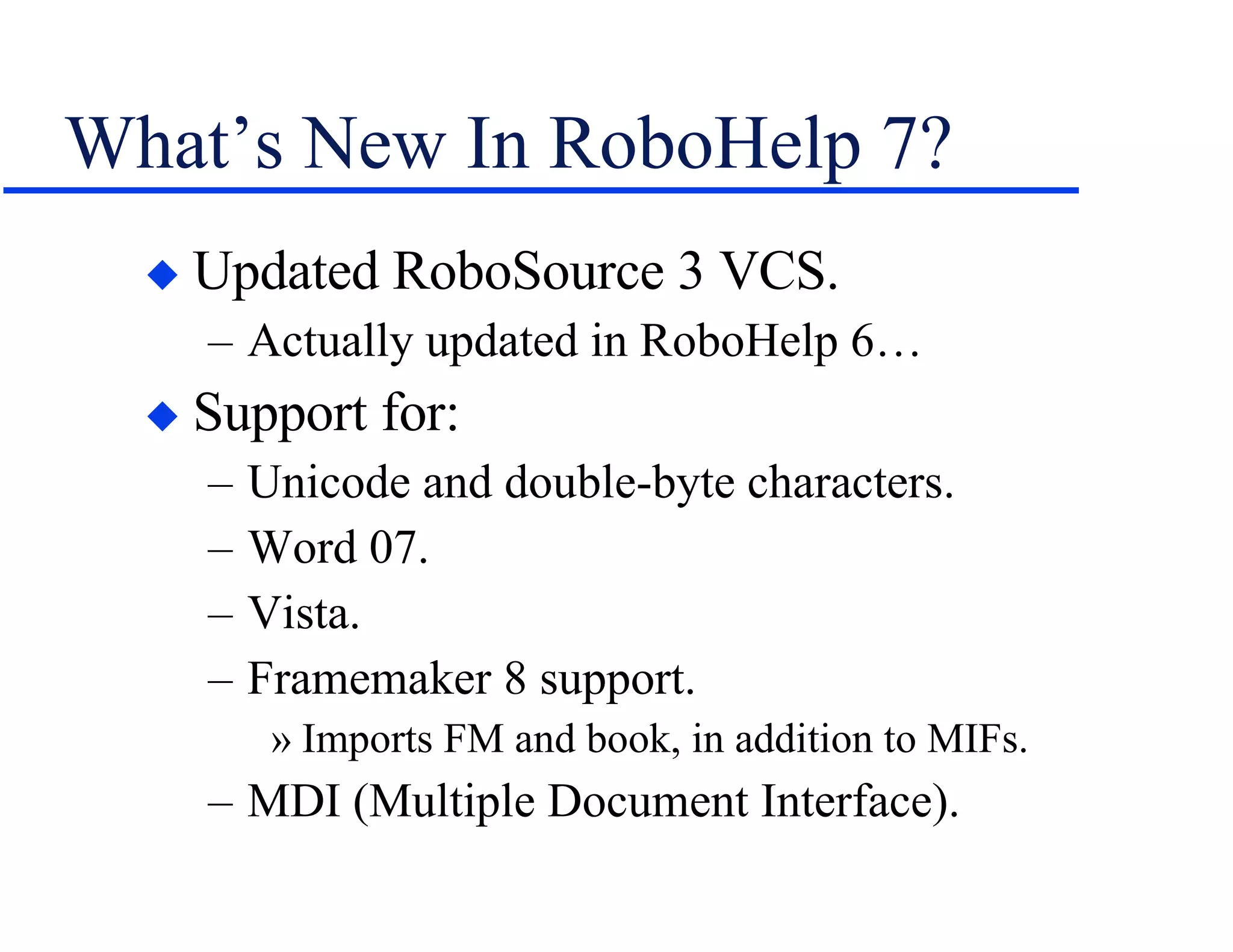 What’s New In RoboHelp 7? Updated RoboSource 3 VCS. Actually updated in RoboHelp 6… Support for: Unicode and double-byte characters. Word 07. Vista. Framemaker 8 support. Imports FM and book, in addition to MIFs. MDI (Multiple Document Interface). 