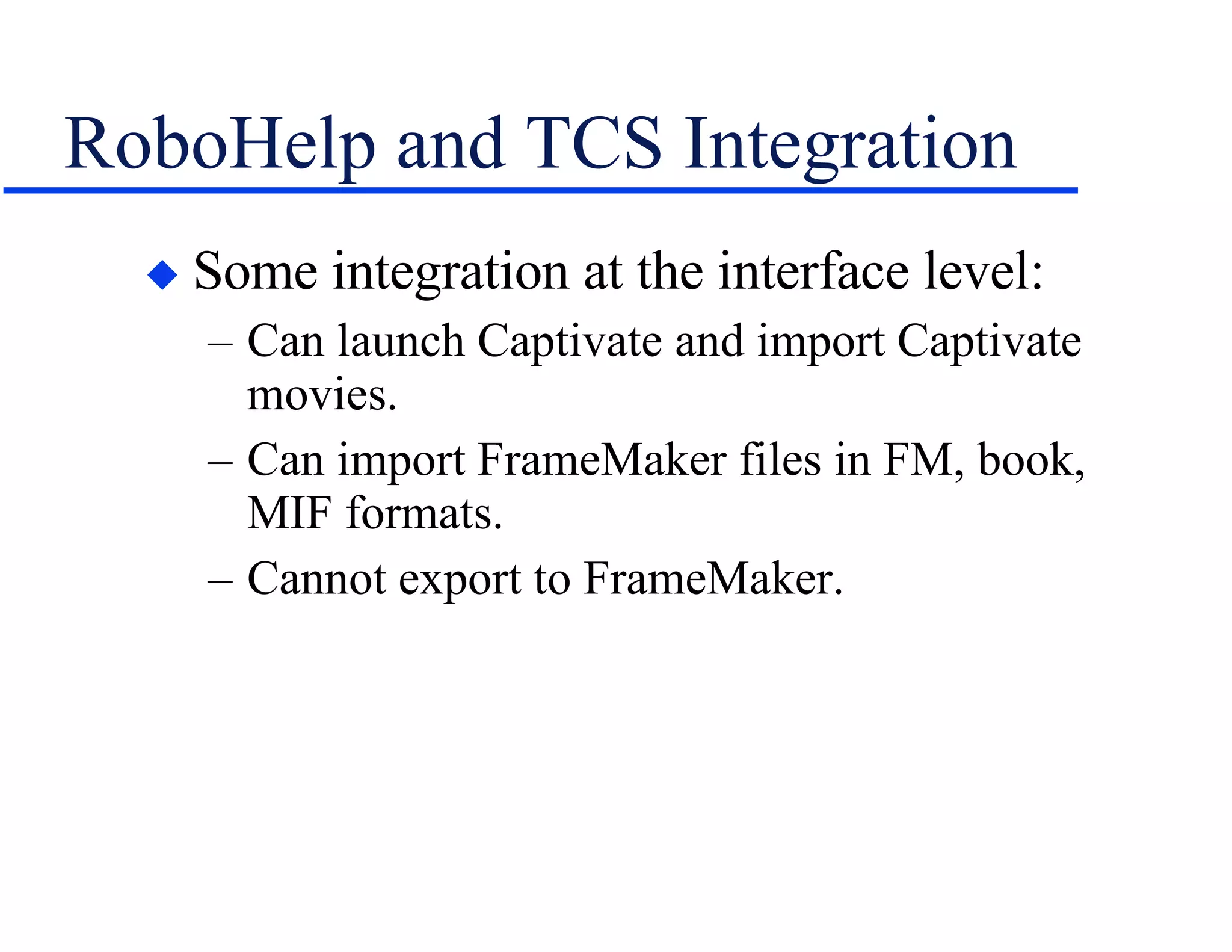 RoboHelp and TCS Integration Some integration at the interface level: Can launch Captivate and import Captivate movies. Can import FrameMaker files in FM, book, MIF formats. Cannot export to FrameMaker. 