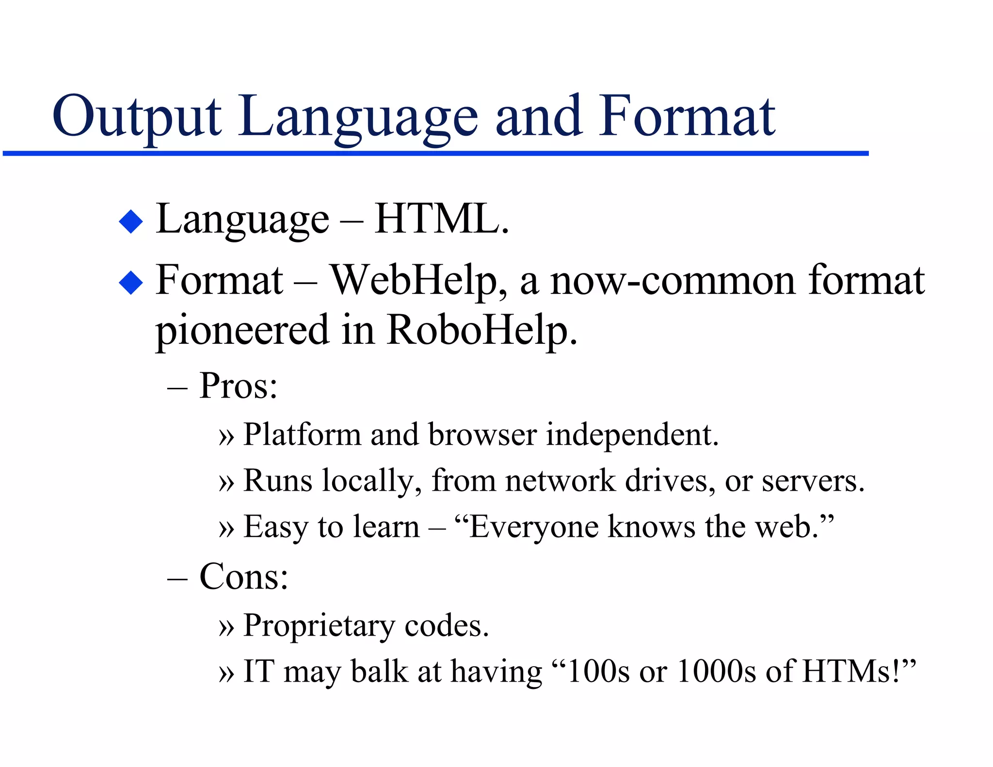 Output Language and Format Language – HTML. Format – WebHelp, a now-common format pioneered in RoboHelp. Pros: Platform and browser independent. Runs locally, from network drives, or servers. Easy to learn – “Everyone knows the web.” Cons: Proprietary codes. IT may balk at having “100s or 1000s of HTMs!” 