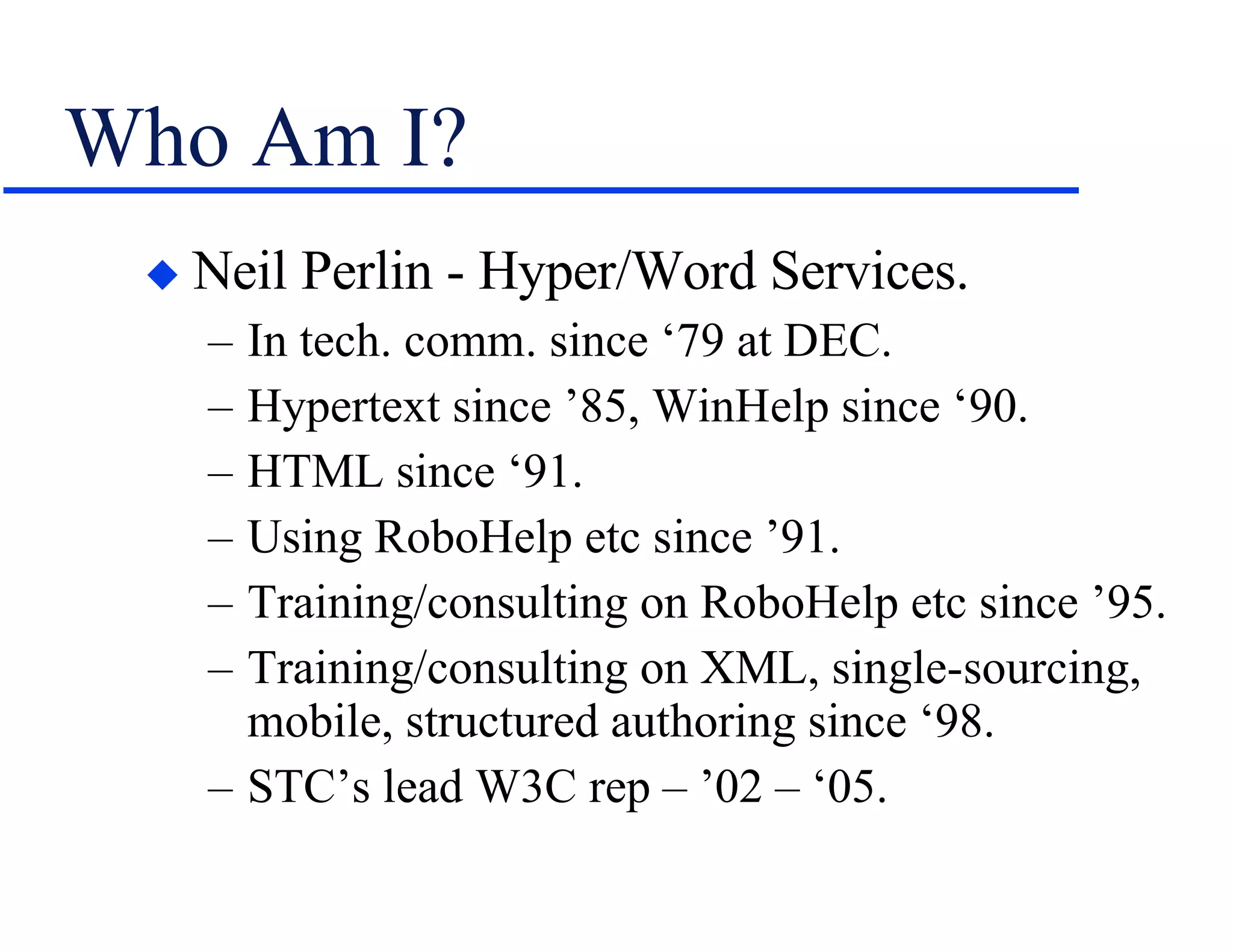 Who Am I? Neil Perlin - Hyper/Word Services. In tech. comm. since ‘79 at DEC. Hypertext since ’85, WinHelp since ‘90. HTML since ‘91. Using RoboHelp etc since ’91. Training/consulting on RoboHelp etc since ’95. Training/consulting on XML, single-sourcing, mobile, structured authoring since ‘98. STC’s lead W3C rep – ’02 – ‘05. 