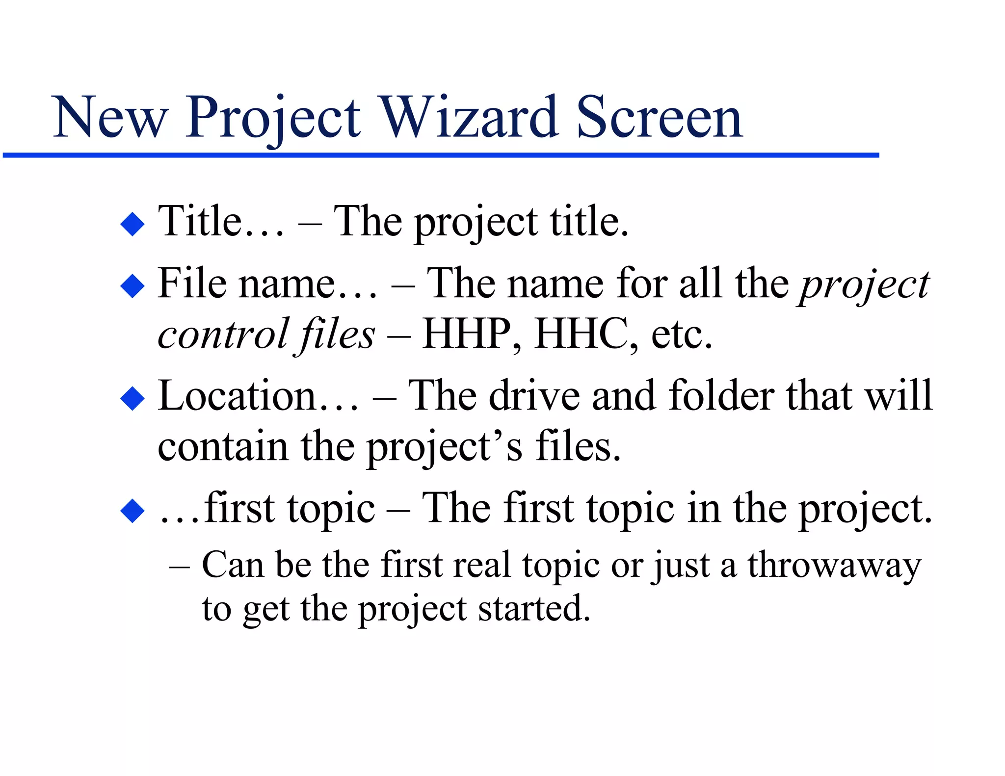 New Project Wizard Screen Title… – The project title. File name… – The name for all the  project   control files  – HHP, HHC, etc. Location… – The drive and folder that will contain the project’s files. …first topic – The first topic in the project. Can be the first real topic or just a throwaway to get the project started. 
