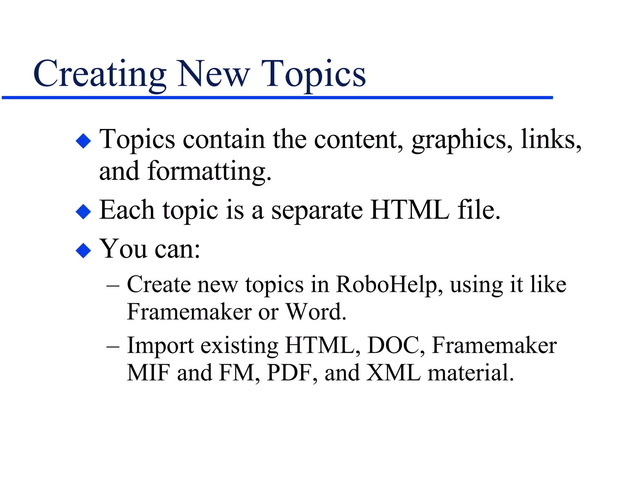 Creating New Topics Topics contain the content, graphics, links, and formatting. Each topic is a separate HTML file. You can: Create new topics in RoboHelp, using it like Framemaker or Word. Import existing HTML, DOC, Framemaker MIF and FM, PDF, and XML material. 