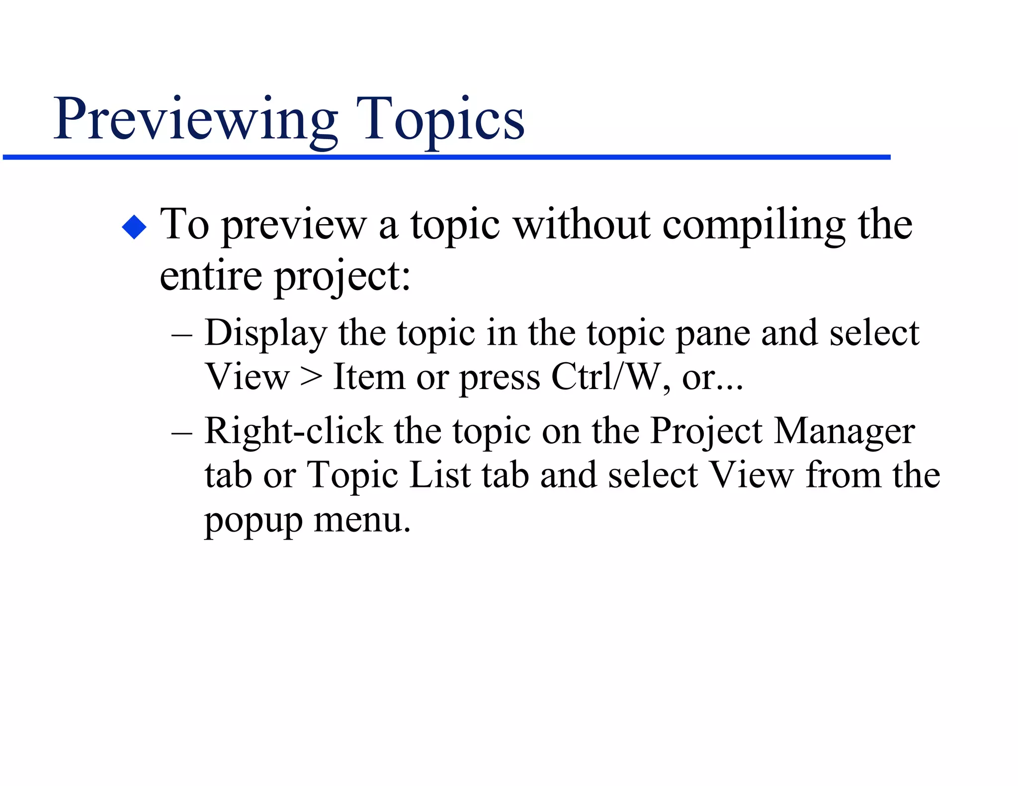 Previewing Topics To preview a topic without compiling the entire project: Display the topic in the topic pane and select View > Item or press Ctrl/W, or... Right-click the topic on the Project Manager tab or Topic List tab and select View from the popup menu. 