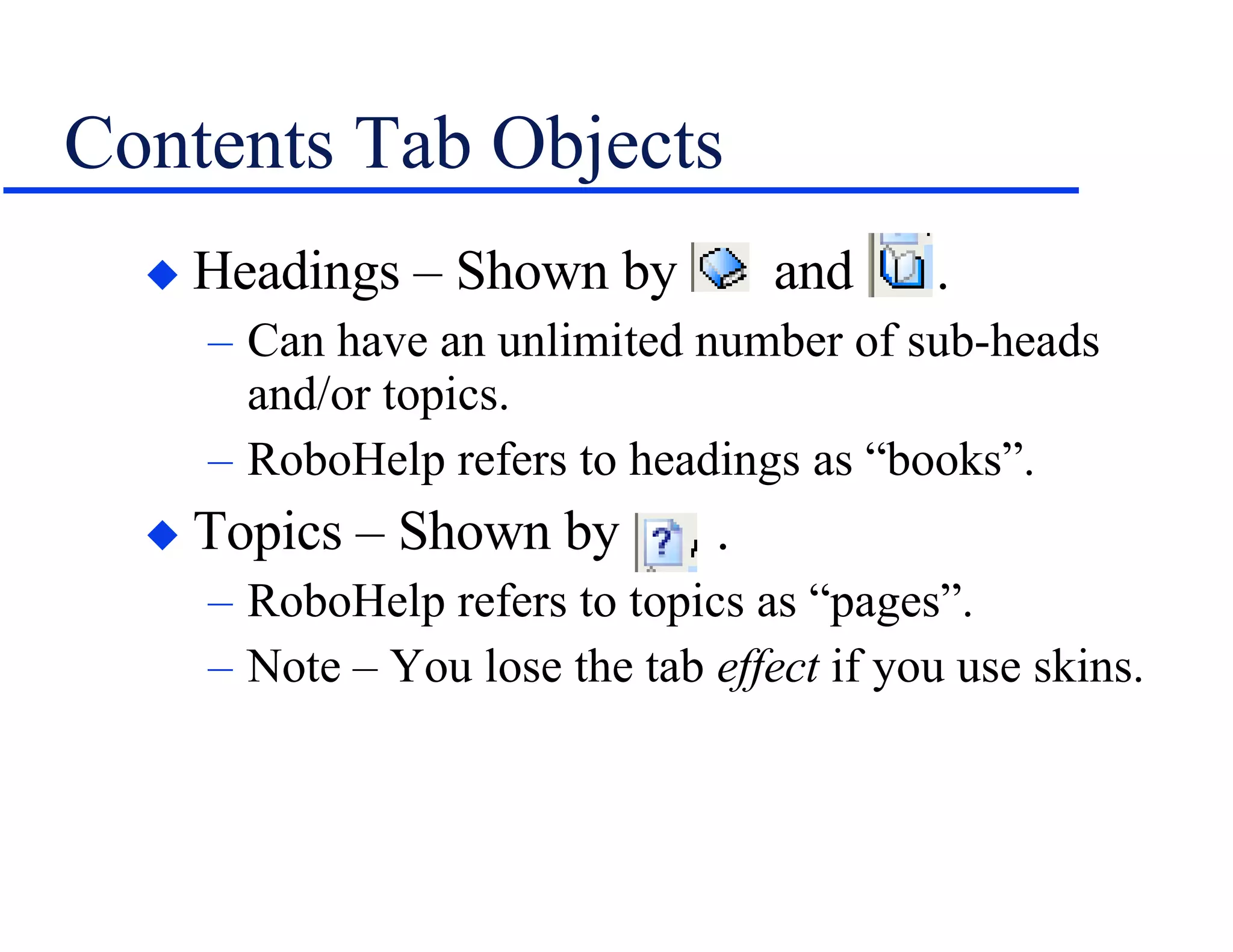 Contents Tab Objects Headings – Shown by  and  . Can have an unlimited number of sub-heads and/or topics. RoboHelp refers to headings as “books”. Topics – Shown by  . RoboHelp refers to topics as “pages”. Note – You lose the tab  effect  if you use skins. 