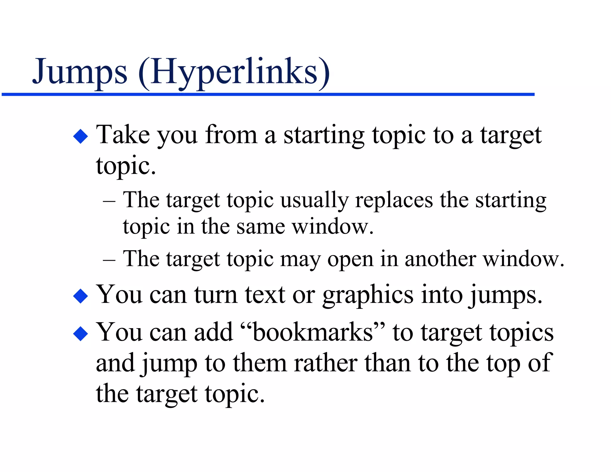 Jumps (Hyperlinks) Take you from a starting topic to a target topic. The target topic usually replaces the starting topic in the same window. The target topic may open in another window. You can turn text or graphics into jumps. You can add “bookmarks” to target topics and jump to them rather than to the top of the target topic. 