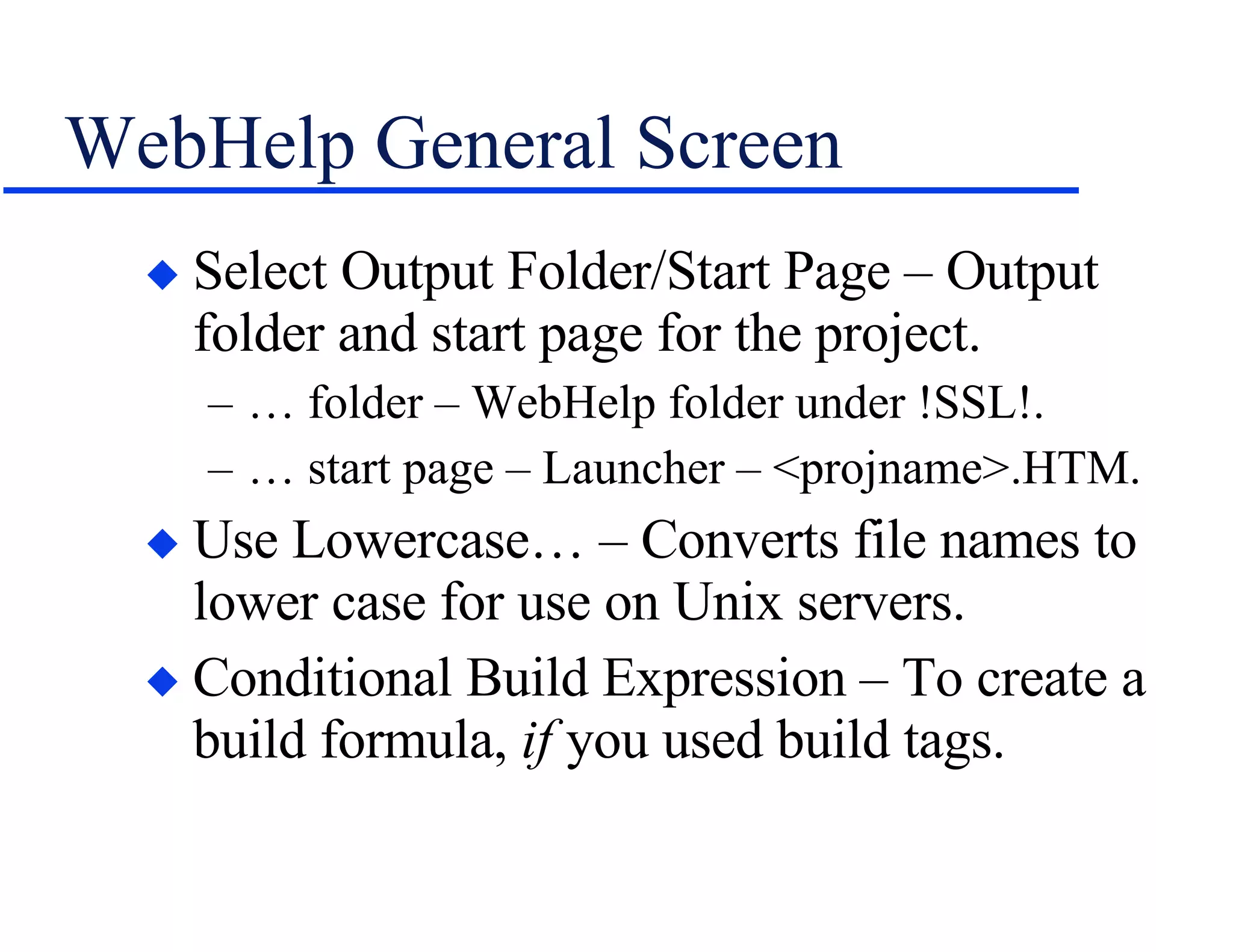 WebHelp General Screen Select Output Folder/Start Page – Output folder and start page for the project. … folder – WebHelp folder under !SSL!. … start page – Launcher – <projname>.HTM. Use Lowercase… – Converts file names to lower case for use on Unix servers. Conditional Build Expression – To create a build formula,  if  you used build tags. 