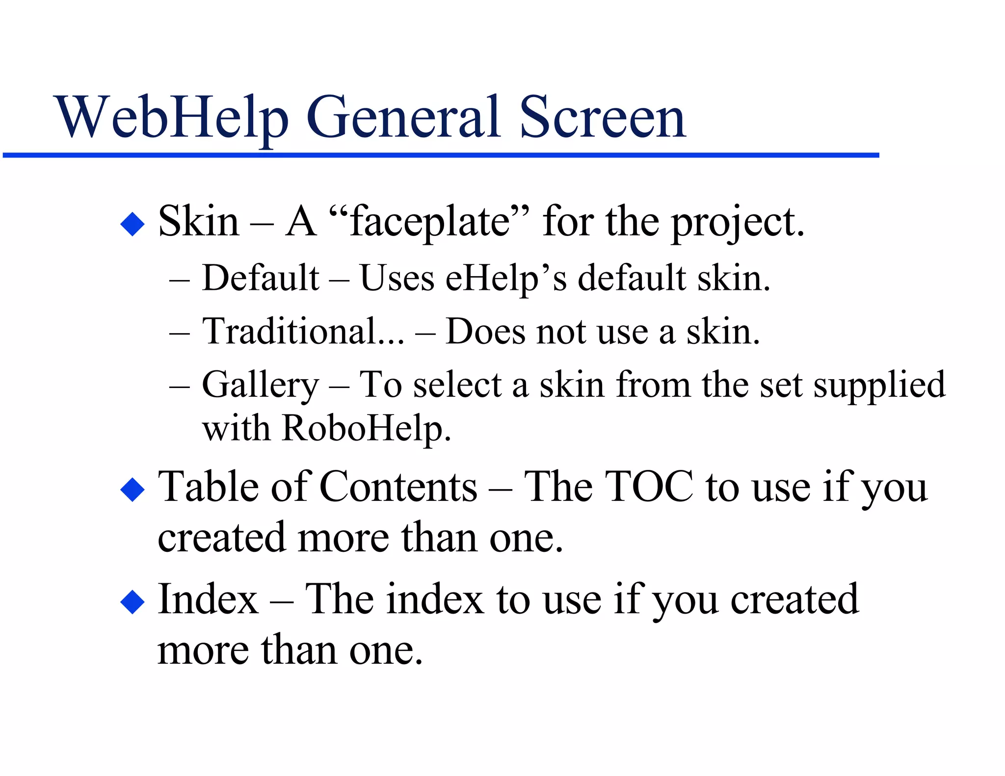 WebHelp General Screen Skin – A “faceplate” for the project. Default – Uses eHelp’s default skin. Traditional... – Does not use a skin. Gallery – To select a skin from the set supplied with RoboHelp. Table of Contents – The TOC to use if you created more than one. Index – The index to use if you created more than one. 