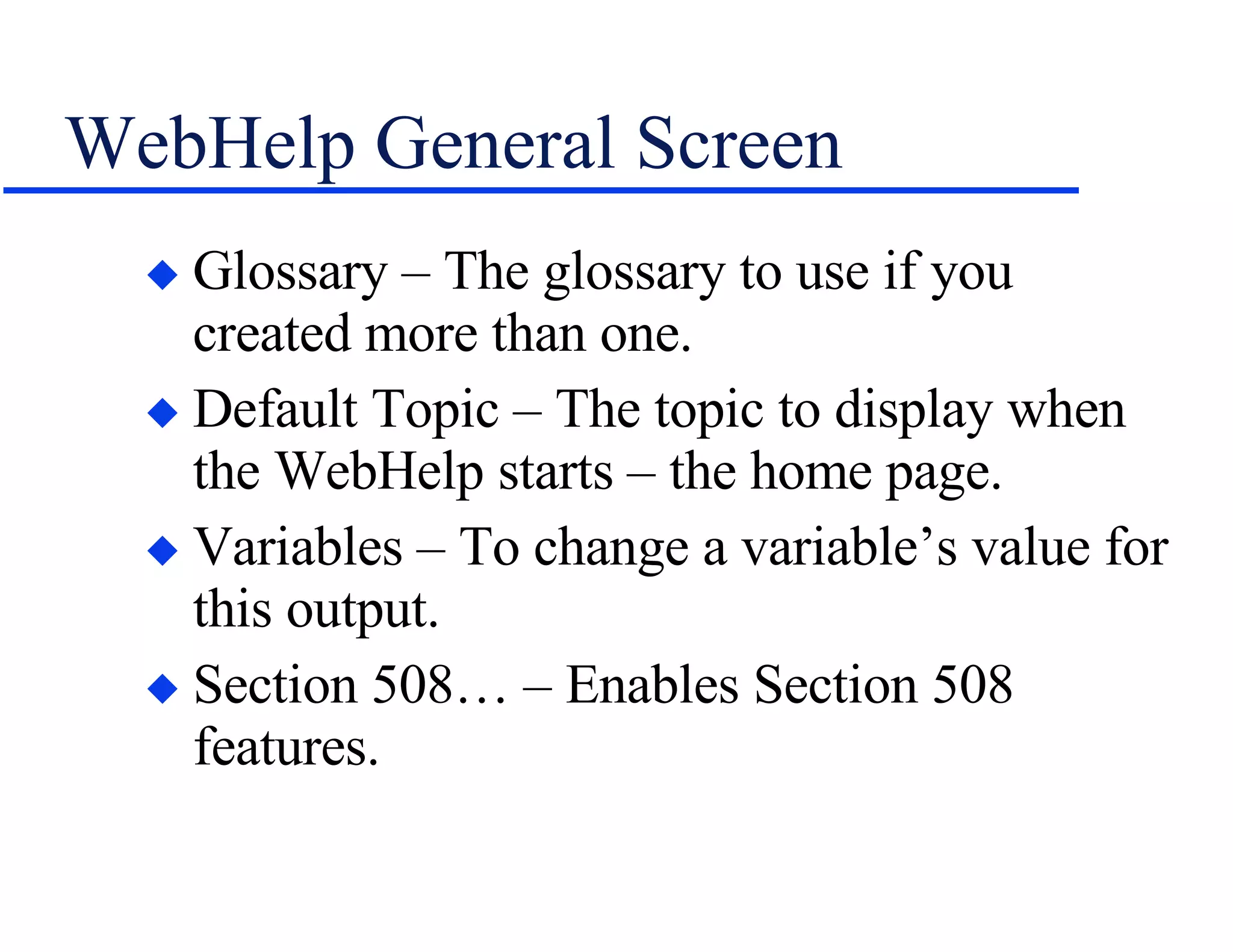 WebHelp General Screen Glossary – The glossary to use if you created more than one. Default Topic – The topic to display when the WebHelp starts – the home page. Variables – To change a variable’s value for this output. Section 508… – Enables Section 508 features. 