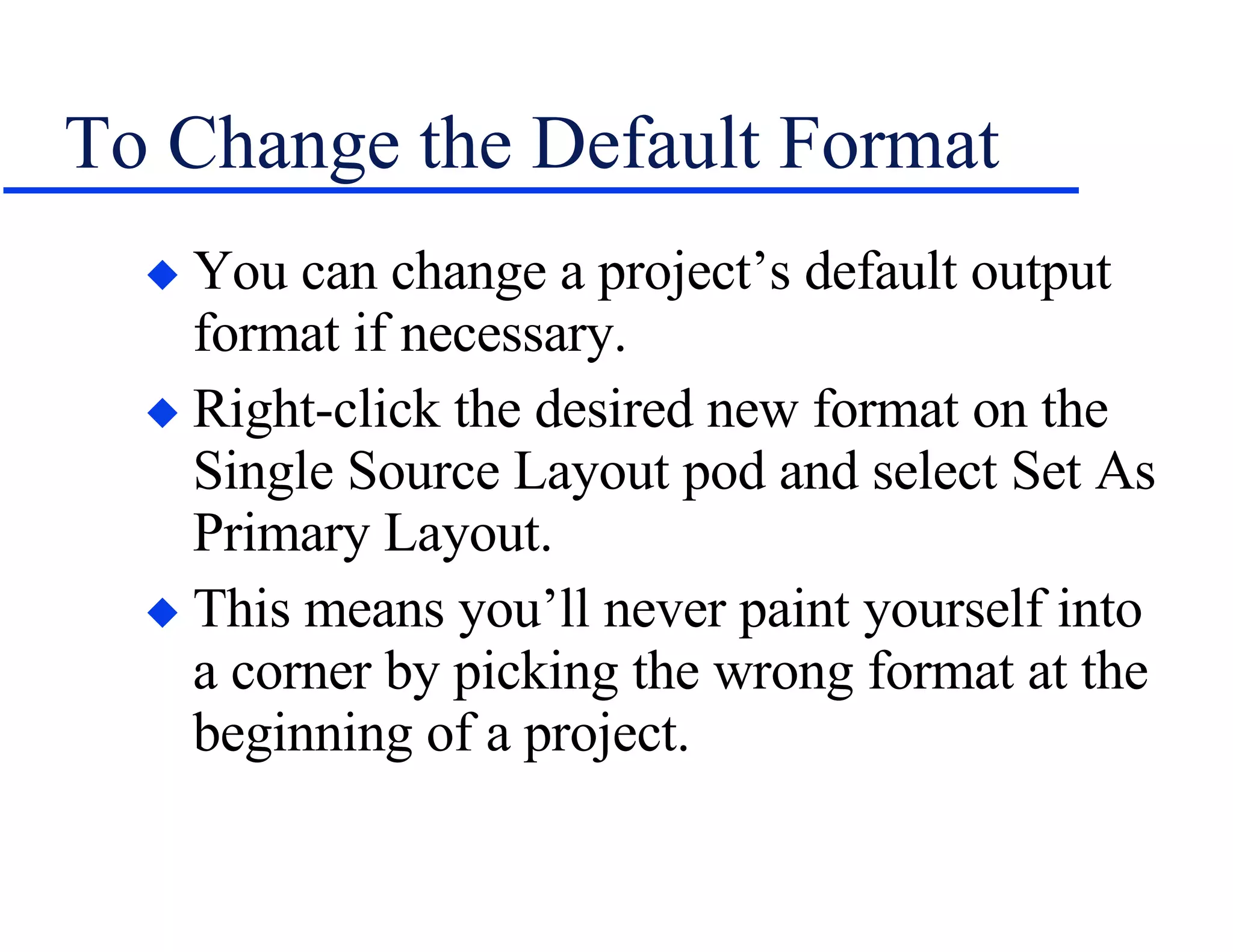 To Change the Default Format You can change a project’s default output format if necessary. Right-click the desired new format on the Single Source Layout pod and select Set As Primary Layout. This means you’ll never paint yourself into a corner by picking the wrong format at the beginning of a project. 