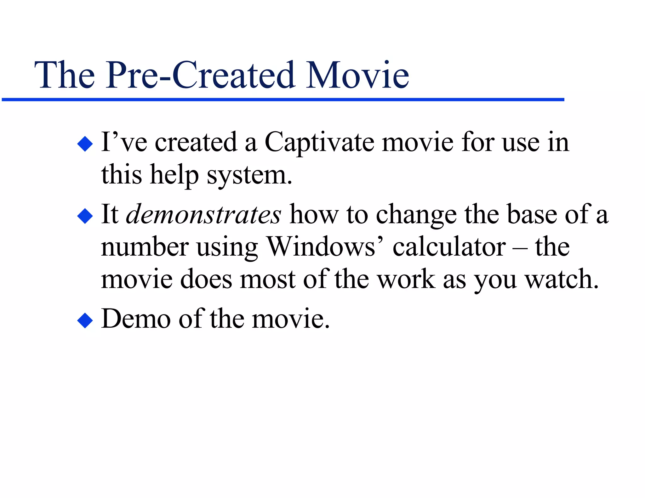 The Pre-Created Movie I’ve created a Captivate movie for use in this help system. It  demonstrates  how to change the base of a number using Windows’ calculator – the movie does most of the work as you watch. Demo of the movie. 