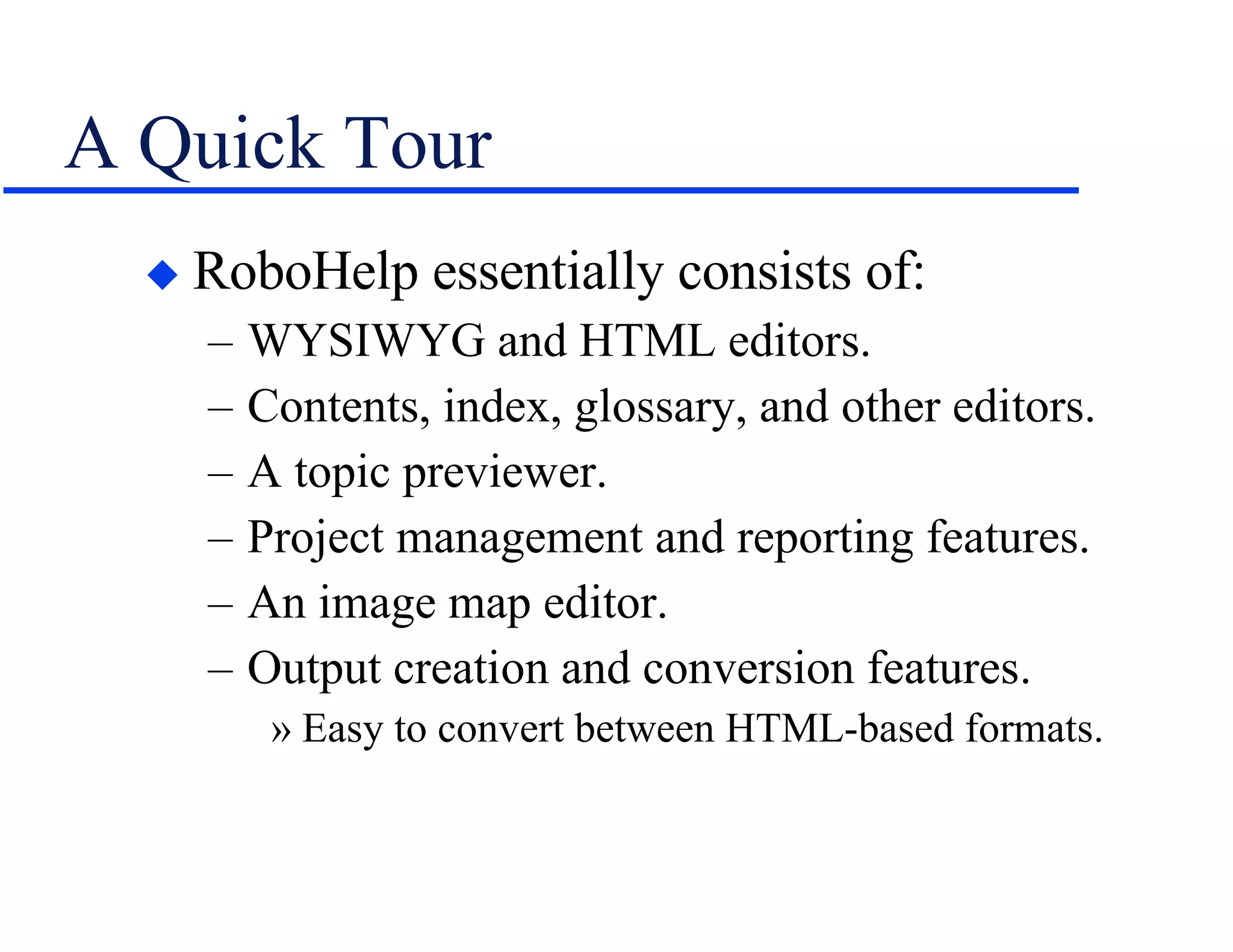 A Quick Tour RoboHelp essentially consists of: WYSIWYG and HTML editors. Contents, index, glossary, and other editors. A topic previewer. Project management and reporting features. An image map editor. Output creation and conversion features. Easy to convert between HTML-based formats. 