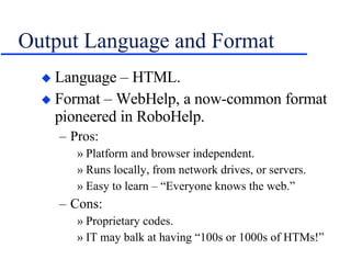 Output Language and Format Language – HTML. Format – WebHelp, a now-common format pioneered in RoboHelp. Pros: Platform and browser independent. Runs locally, from network drives, or servers. Easy to learn – “Everyone knows the web.” Cons: Proprietary codes. IT may balk at having “100s or 1000s of HTMs!” 