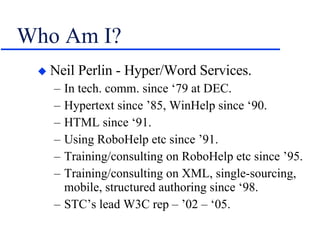 Who Am I? Neil Perlin - Hyper/Word Services. In tech. comm. since ‘79 at DEC. Hypertext since ’85, WinHelp since ‘90. HTML since ‘91. Using RoboHelp etc since ’91. Training/consulting on RoboHelp etc since ’95. Training/consulting on XML, single-sourcing, mobile, structured authoring since ‘98. STC’s lead W3C rep – ’02 – ‘05. 