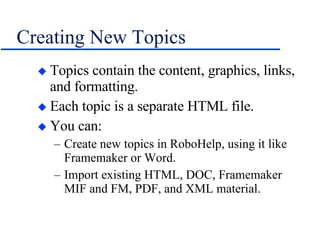 Creating New Topics Topics contain the content, graphics, links, and formatting. Each topic is a separate HTML file. You can: Create new topics in RoboHelp, using it like Framemaker or Word. Import existing HTML, DOC, Framemaker MIF and FM, PDF, and XML material. 