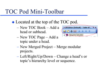 TOC Pod Mini-Toolbar Located at the top of the TOC pod. New TOC Book – Add a    head or subhead. New TOC Page – Add a    topic under a head. New Merged Project – Merge modular projects. Left/Right/Up/Down – Change a head’s or topic’s hierarchy level or sequence. 