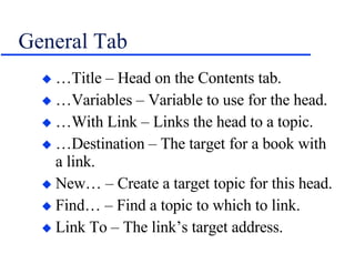 General Tab …Title – Head on the Contents tab. …Variables – Variable to use for the head. …With Link – Links the head to a topic. …Destination – The target for a book with a link. New… – Create a target topic for this head. Find… – Find a topic to which to link. Link To – The link’s target address. 