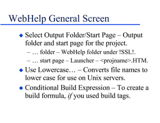 WebHelp General Screen Select Output Folder/Start Page – Output folder and start page for the project. … folder – WebHelp folder under !SSL!. … start page – Launcher – <projname>.HTM. Use Lowercase… – Converts file names to lower case for use on Unix servers. Conditional Build Expression – To create a build formula,  if  you used build tags. 