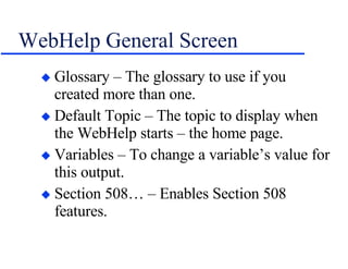 WebHelp General Screen Glossary – The glossary to use if you created more than one. Default Topic – The topic to display when the WebHelp starts – the home page. Variables – To change a variable’s value for this output. Section 508… – Enables Section 508 features. 