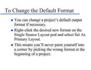 To Change the Default Format You can change a project’s default output format if necessary. Right-click the desired new format on the Single Source Layout pod and select Set As Primary Layout. This means you’ll never paint yourself into a corner by picking the wrong format at the beginning of a project. 