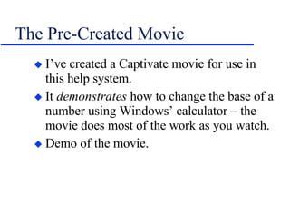 The Pre-Created Movie I’ve created a Captivate movie for use in this help system. It  demonstrates  how to change the base of a number using Windows’ calculator – the movie does most of the work as you watch. Demo of the movie. 