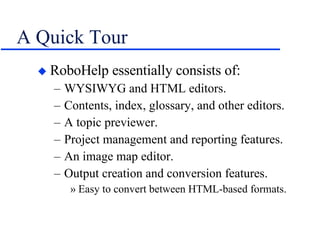 A Quick Tour RoboHelp essentially consists of: WYSIWYG and HTML editors. Contents, index, glossary, and other editors. A topic previewer. Project management and reporting features. An image map editor. Output creation and conversion features. Easy to convert between HTML-based formats. 