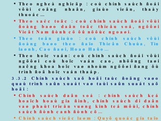 Theo ngheà nghieäp : coù chính saùch ñoái vôùi coâng nhaân, giaùo vieân, thaày thuoác… Theo saéc toäc : coù chính saùch ñoái vôùi ñoàng baøo daân toäc thieåu soá, ngöôøi Vieät Nam ñònh cö ôû nöôùc ngoaøi. Theo toân giaùo : coù chính saùch vôùi ñoàng baøo theo ñaïo Thieân Chuùa, Tin laønh, Cao ñaøi, Hoaø Haûo… Theo hoïc vaán: coù chính saùch ñoái vôùi ngöôøi coù hoïc vaán cao, nhöõng taøi naêng khoa hoïc vaø nhoùm ngöôøi ñang ôù trình ñoä hoïc vaán thaáp. 3.3.2 Chính saùch xaõ hoäi taùc ñoäng vaøo quaù trình saûn xuaát vaø taùi saûn xuaát xaõ hoäi : Chính saùch daân soá : chính saùch keá hoaïch hoaù gia ñình, chính saùch di daân vaø phaùt trieån vuøng kinh teá môùi, chính saùch ñònh canh ñònh cö… Chính saùch vieäc laøm : Quyõ quoác gia taïo vieäc laøm, chính saùch daïy ngheà, chính saùch ñöa lao ñoäng ñi laøm vieäc ôû nöôùc ngoaøi… Chính saùch baûo hoä lao ñoäng  Chính saùch tieàn löông Chính saùch phuùc lôïi xaõ hoäi Chính saùch baûo hieåm xaõ hoäi  Chính saùch öu ñaõi xaõ hoäi ñoái vôùi ngöôøi coù coâng 