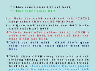 Chính saùch cöùu trôï xaõ hoäi Chính saùch giaùo duïc  3.4 Moät soá chính saùch xaõ hoäi (CSXH) caáp baùch hieän nay ôû Vieät Nam 3.4.1 Quaù trình nhaän thöùc vaø thöïc hieän chính saùch xaõ hoäi Tröôùc ñoåi môùi (tröôùc 1986) : CSXH = cöùu trôï xaõ hoäi, öu ñaõi xaõ hoäi vaø baûo hieåm xaõ hoäi. Thôøi kyø ñoåi môùi : CSXH ñöôïc quan taâm ñöôïc thöïc hieän ngaøy moät toát hôn.  Thöïc hieän CSXH trong neàn kinh teá thò tröôøng khoâng phaûi laø bao caáp, ban ôn hoaëc caøo baèng, bình quaân maø tröôùc heát phaûi  phaân phoái hôïp lyù, laáy phaân phoái theo lao ñoäng vaø hieäu quaû kinh teá laøm nguyeân taéc chuû yeáu, ñi ñoâi vôùi phaân phoái tö lieäu saûn xuaát, taïo coâng aên vieäc laøm, chaêm lo y teá giaùo duïc, chaêm soùc giuùp ñôõ nhöõng ngöôøi deã bò thöông toån. 