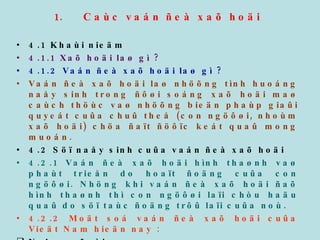 Caùc vaán ñeà xaõ hoäi 4.1 Khaùi nieäm 4.1.1 Xaõ hoäi laø gì ? 4.1.2 Vaán ñeà xaõ hoäi laø gì ?  Vaán ñeà xaõ hoäi laø nhöõng tình huoáng naåy sinh trong ñôøi soáng xaõ hoäi maø caùch thöùc vaø nhöõng bieän phaùp giaûi quyeát cuûa chuû theå (con ngöôøi, nhoùm xaõ hoäi) chöa ñaït ñöôïc keát quaû mong muoán. 4.2 Söï naåy sinh cuûa vaán ñeà xaõ hoäi 4.2.1 Vaán ñeà xaõ hoäi hình thaønh vaø phaùt trieån do hoaït ñoäng cuûa con ngöôøi. Nhöng khi vaán ñeà xaõ hoäi ñaõ hình thaønh thì con ngöôøi laïi chòu haäu quaû do söï taùc ñoäng trôû laïi cuûa noù. 4.2.2 Moät soá vaán ñeà xaõ hoäi cuûa Vieät Nam hieän nay : Ngheøo ñoùi Thaát nghieäp Nghieän ma tuùy 