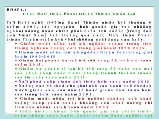 HOÄP1.1 Caùc Muïc tieâu Phaùt trieån Thieân nieân kyû Taïi Hoäi nghò thöôïng ñænh Thieân nieân kyû thaùng 9 naêm 2000, 149 nguyeân thuû quoác gia vaø nhöõng ngöôøi ñöùng ñaàu chính phuû cuûa 180 nöôùc (trong ñoù coù Vieät Nam) ñaõ thoâng qua caùc Muïc tieâu Phaùt trieån Thieân nieân kyû vôùi nhöõng noäi dung sau ñaây: Giaûm moät nöûa tyû leä ngöôøi soáng trong tình traïng ngheøo cuøng cöïc trong giai ñoaïn 1990-2015. Giaûm moät nöûa tyû leä ngöôøi thieáu ñoùi trong giai ñoaïn 1990-2015. Giaûm hai phaàn ba tyû leä töû vong ôû treû em vaøo naêm 2015. Giaûm ba phaàn tö tyû leä töû vong ôû caùc baø meï vaø phoå caäp caùc bieän phaùp traùnh thai an toaøn vaø tin caäy vaøo naêm 2015. Ñaït phoå caäp giaùo duïc tieåu hoïc vaøo naêm 2015. Naâng cao vò theá cho phuï nöõ vaø xoaù boû cheânh leäch giöõa nam vaø nöõ ôû baäc giaùo duïc tieåu hoïc vaø trung hoïc vaøo naêm 2005. Giaûm moät nöûa tyû leä ngöôøi khoâng coù khaû naêng tieáp caän hoaëc khoâng coù khaû naêng chi traû cho nöôùc saïch vaøo naêm 2005. Thöïc hieän chieán löôïc quoác gia veà phaùt trieån beàn vöõng vaøo naêm 2005 nhaèm ñaûo ngöôïc söï suy thoaùi cuûa caùc nguoàn taøi nguyeân moâi tröôøng vaøo naêm 2015. Chaën ñöùng vaø ñaûo ngöôïc tình traïng lan roäng cuûa beänh dòch HIV/AIDS vaøo naêm 2015. Nguoàn: Tieán ñoä thöïc hieän caùc chæ tieâu phaùt trieån Quoác teá vaø Caùc Muïc tieâu Phaùt trieån Thieân nieân kyû.  Caùc Toå chöùc Lieân hôïp quoác taïi Vieät Nam 2001. 