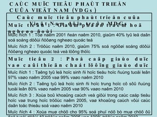CAÙC MUÏC TIEÂU PHAÙT TRIEÅN CUÛA VIEÄT NAM (VDGs) Muïc ñích 1 : Taêng tyû leä hoïc sinh ñi hoïc tieåu hoïc ñuùng tuoåi leân 97% vaøo naêm 2005 vaø 99% vaøo naêm 2010 Muïc ñích 2 : Taêng tyû leä hoïc sinh ñi hoïc trung hoïc cô sôû ñuùng tuoåi leân 80% vaøo naêm 2005 vaø 90% vaøo naêm 2010 Muïc ñích 3 : Xoùa boû khoaûng caùch veà giôùi trong caùc caáp tieåu hoïc vaø trung hoïc tröôùc naêm 2005, vaø khoaûng caùch vôùi caùc daân toäc thieåu soá vaøo naêm 2010 Muïc ñích 4 : Xoùa muø chöõ cho 95% soá phuï nöõ bò muø chöõ ôû ñoä tuoåi döôùi 40 tröôùc naêm 2005 vaø 100% tröôùc naêm 2010 Muïc tieâu 2 : Phoå caäp giaùo duïc vaø caûi thieän chaát löôïng giaùo duïc Muïc ñích 1 : Töø naêm 2001 ñeán naêm 2010, giaûm 40% tyû leä daân soá soáng döôùi ñöôøng ngheøo quoác teá Muïc ñích 2 : Tröôùc naêm 2010, giaûm 75% soá ngöôøi soáng döôùi ñöôøng ngheøo quoác teá veà löông thöïc  Muïc tieâu 1 : Giaûm phaàn traêm hoä ngheøo ñoùi Caùc muïc tieâu phaùt trieån cuûa Vieät Nam döïa treân MDGs 