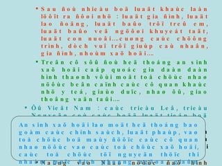 Sau ñoù nhieàu boä luaät khaùc laàn löôït ra ñôøi nhö : luaät gia ñình, luaät lao ñoäng, luaät baûo trôï treû em, luaät baûo veä ngöôøi khuyeát taät, luaät con nuoâi….cuøng caùc chöông trình, dòch vuï trôï giuùp caù nhaân, gia ñình, nhoùm xaõ hoäi…. Treân cô sôû ñoù heä thoáng an sinh xaõ hoäi caáp quoác gia daàn daàn hình thaønh vôùi moät toå chöùc nhaø nöôùc beân caïnh caùc cô quan khaùc nhö y teá, giaùo duïc, nhaø ôû, giao thoâng vaän taûi…. Ôû Vieät Nam : caùc trieàu Leâ, trieàu Nguyeãn coù caùc boää luaät tieán boä (luaät Hoàng Ñöùc, luaät Gia Long) Sau ñoåi môùi vaø trong quaù trình coâng nghieäp hoaù-hieän ñaïi hoaù ñaát nöôùc, nhöõng vaán ñeà xaõ hoäi hieän ñaïi naåy sinh. Ñaûng vaø Nhaø nöôùc ñaõ hình thaønh  heä thoáng caùc chính saùch  vaø  boä maùy nhaø nöôùc  ñeå chaêm lo ngöôøi gaëp khoù khaên, baát haïnh. 1.2 Ñònh nghóa : An sinh xaõ hoäi laø moät heä thoáng bao goàm caùc chính saùch, luaät phaùp, vaø toå chöùc boä maùy ñöôïc caùc cô quan nhaø nöôùc vaø caùc toå chöùc xaõ hoäi, caùc toå chöùc töï nguyeän thöïc thi nhaèm muïc ñích phoøng ngöøa, giaûm nheï hay giaûi quyeát caùc vaán ñeà xaõ hoäi, goùp phaàn caûi thieän chaát löôïng cuoäc soáng cho caù nhaân, nhoùm vaø coäng ñoàng.  