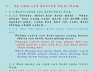 An sinh xaõ hoäi ôû Vieät Nam 2.1 Boái caûnh xaõ hoäi Vieät Nam 2.1.1 Tröôùc thôøi kyø ñoåi môùi : Nhaø nöôùc bao caáp caùc dòch vuï ASXH cho ngöôøi giaø, caùn boä höu trí, caùc ñoái töôïng chính saùch…. 2.1.2 Töø khi ñoåi môùi (sau 1986) ñeán nay :   Chính saùch xaõ hoäi ngaøy caøng hoaøn thieän vaø ñöôïc luaät phaùp hoaù. Ngaân saùch ñaàu tö cho phuùc lôïi vaø giaûi quyeát caùc aán ñeà xaõ hoäi ñöôïc chuù troïng hôn. Heä thoáng boä maùy thöïc thi chính saùch ASXH ñöôïc phaùt trieån theo höôùng huy ñoäng tieàm naêng cuûa toaøn daân… 2.2 Boä maùy an sinh xaõ hoäi cuûa Vieät Nam 2.2.1 Cô quan quaûn lyù nhaø nöôùc veà ASXH ôû caáp trung öông laø Boä Lao ñoäng Thöông binh vaø xaõ hoäi, ôû caáp ñòa phöông laø Sôû (tænh, thaønh) vaø Phoøng (quaän, huyeän) 
