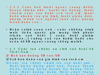 2.2.2 Caùc boä luaät ngaøy caøng ñöôïc hoaøn thieän nhö : Luaät lao ñoäng, luaät chaêm soùc vaø baûo veä treû em, luaät hoân nhaân vaø gia ñình, luaät giaùo duïc, phaùp leänh veà ngöôøi taøn taät, phaùp leänh daân soá…. Beân caïnh coøn coù : caùc chöông trình muïc tieâu quoác gia mang tính phaùt trieån xaõ hoäi ( xoùa ñoùi giaûm ngheøo….) cuûng coá vaø ñaûm baûo cho neàn ASXH ngaøy caøng vöõng maïnh. 2.3 Caùc toå chöùc an sinh xaõ hoäi ôû Vieät Nam : Boä Lao ñoäng TB vaø XH Uyû ban daân soá gia ñình vaø treû em Caùc toå chöùc chính trò xaõ hoäi nhö : Hoäi Lieân hieäp phuï nöõ, Ñoaøn Thanh nieân, Toång Lieân ñoaøn lao ñoäng Vieät Nam, Hoäi noâng daân, Hoäi chöõ thaäp ñoû; Hoäi ngöôøi cao tuoåi; Hoäi Baûo trôï treû em taøn taät v.v… Caùc toå chöùc phi chính phuû, caùc toân giaùo, tö nhaân… Caùc phong traøo tình nguyeän (hieán maùu nhaân ñaïo, quyõ vì ngöôøi ngheøo…) 