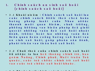 Chính saùch an sinh xaõ hoäi (chính saùch xaõ hoäi) 3.1 Khaùi nieäm :  Chính saùch xaõ hoäi laø caùc chính saùch ñöôïc theå cheá hoùa baèng phaùp luaät cuûa Nhaø nöôùc thaønh moät quan ñieåm, chuû tröông, phöông höôùng vaø bieän phaùp ñeå giaûi quyeát nhöõng vaán ñeà xaõ hoäi nhaát ñònh, tröôùc heát laø nhöõng vaán ñeà lieân quan ñeán coâng baèng xaõ hoäi vaø an sinh xaõ hoäi, goùp phaàn oån ñònh, phaùt trieån vaø tieán boä xaõ hoäi. 3.2 Chuû theå cuûa chính saùch xaõ hoäi ôû nöôùc ta laø  heä thoáng chính trò, bao goàm Ñaûng, Chính phuû, Maët traän Toå quoác, caùc toå chöùc chính trò xaõ hoäi vaø caùc toå chöùc xaõ hoäi khaùc. 3.3 Phaân loaïi chính saùch xaõ hoäi :  3.3.1 Caùc chính saùch taùc ñoäng vaøo caùc nhoùm xaõ hoäi ñaëc thuø : Theo tuoåi taùc : coù chính saùch xaõ hoäi vôùi ngöôøi giaø, treû em, thanh nieân. Theo giôùi tính : coù chính saùch ñoái vôùi phuï nöõ. 