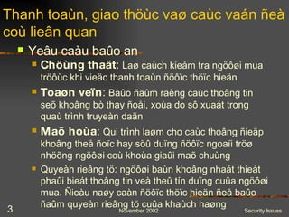 Yeâu caàu baûo an Thanh toaùn, giao thöùc vaø caùc vaán ñeà coù lieân quan Chöùng thaät :  Laø caùch kieåm tra ngöôøi mua tröôùc khi vieäc thanh toaùn ñöôïc thöïc hieän Toaøn veïn :  Baûo ñaûm raèng caùc thoâng tin seõ khoâng bò thay ñoåi, xoùa do sô xuaát trong quaù trình truyeàn daãn Maõ hoùa :  Qui trình laøm cho caùc thoâng ñieäp khoâng theå ñoïc hay söû duïng ñöôïc ngoaïi tröø nhöõng ngöôøi coù khoùa giaûi maõ chuùng Quyeàn rieâng tö: ngöôøi baùn khoâng nhaát thieát phaûi bieát thoâng tin veà theû tín duïng cuûa ngöôøi mua. Ñieàu naøy caàn ñöôïc thöïc hieän ñeå baûo ñaûm quyeàn rieâng tö cuûa khaùch haøng 