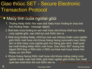 Giao thöùc SET - Secure Electronic Transaction Protocol 1.   Thoâng ñieäp ñöôïc ñöa vaøo boä ‘tieâu hoùa’ thoâng tin (hay boä ñoïc thoâng ñieäp - message digest). 2. Boä tieâu hoùa thoâng tin seõ maõ hoùa vôùi khoùa chöõ kyù rieâng cuûa ngöôøi göûi, vaø chöõ kyù soá ñöôïc taïo ra. 3. Noäi dung thoâng ñieäp, chöõ kyù soá vaø chöùng nhaän cuûa ngöôøi göûi ñöôïc maõ hoùa vôùi khoùa ñoàng ñaúng (symmetric key) ñöôïc taïo ra bôûi maùy cuûa ngöôøi göûi cho töøng giao dòch. Keát quaû laø moät thoâng ñieäp ñöôïc maõ hoùa. Giao thöùc SET duøng heä Algarit DES thay vì RSA bôûi vì DES coù theå maõ hoùa nhanh hôn nhieàu so vôùi RSA. 4. Khoùa ñoàng ñaúng ñöôïc maõ hoùa vôùi khoùa coâng coäng cuûa ngöôøi nhaän voán ñaõ ñöôïc göûi ñeán ngöôøi göûi tröôùc ñoù. Keát quaû laø moät böùc thö soá ñöôïc taïo ra. Maùy tính cuûa ngöôøi göûi 