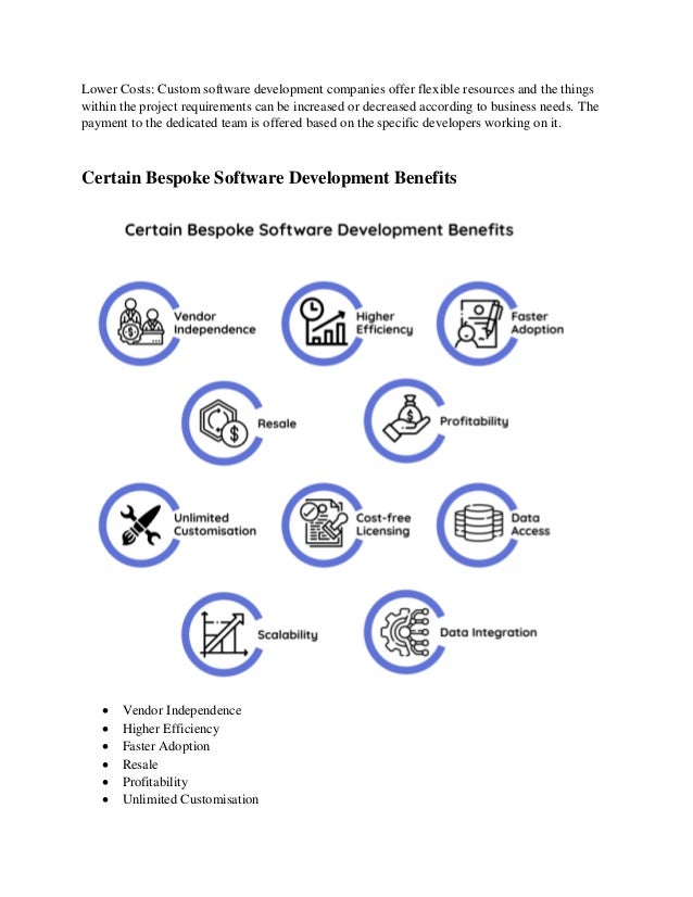 Lower Costs: Custom software development companies offer flexible resources and the things
within the project requirements can be increased or decreased according to business needs. The
payment to the dedicated team is offered based on the specific developers working on it.
Certain Bespoke Software Development Benefits
 Vendor Independence
 Higher Efficiency
 Faster Adoption
 Resale
 Profitability
 Unlimited Customisation
 