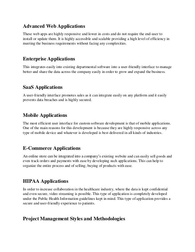 Advanced Web Applications
These web apps are highly responsive and lower in costs and do not require the end-user to
install or update them. It is highly accessible and scalable providing a high level of efficiency in
meeting the business requirements without facing any complexities.
Enterprise Applications
This integrates easily into existing departmental software into a user-friendly interface to manage
better and share the data across the company easily in order to grow and expand the business.
SaaS Applications
A user-friendly interface promotes sales as it can integrate easily on any platform and it easily
prevents data breaches and is highly secured.
Mobile Applications
The most efficient user interface for custom software development is that of mobile applications.
One of the main reasons for this development is because they are highly responsive across any
type of mobile device and whatever is developed is best delivered in all kinds of industries.
E-Commerce Applications
An online store can be integrated into a company’s existing website and can easily sell goods and
even track orders and payments with ease by developing such applications. This can help to
organize the entire process and of selling, buying of products with ease.
HIPAA Applications
In order to increase collaboration in the healthcare industry, where the data is kept confidential
and even secure, video streaming is possible. This type of application is completely developed
under the Public Health Information guidelines kept in mind. This type of application provides a
secure and user-friendly experience to patients.
Project Management Styles and Methodologies
 