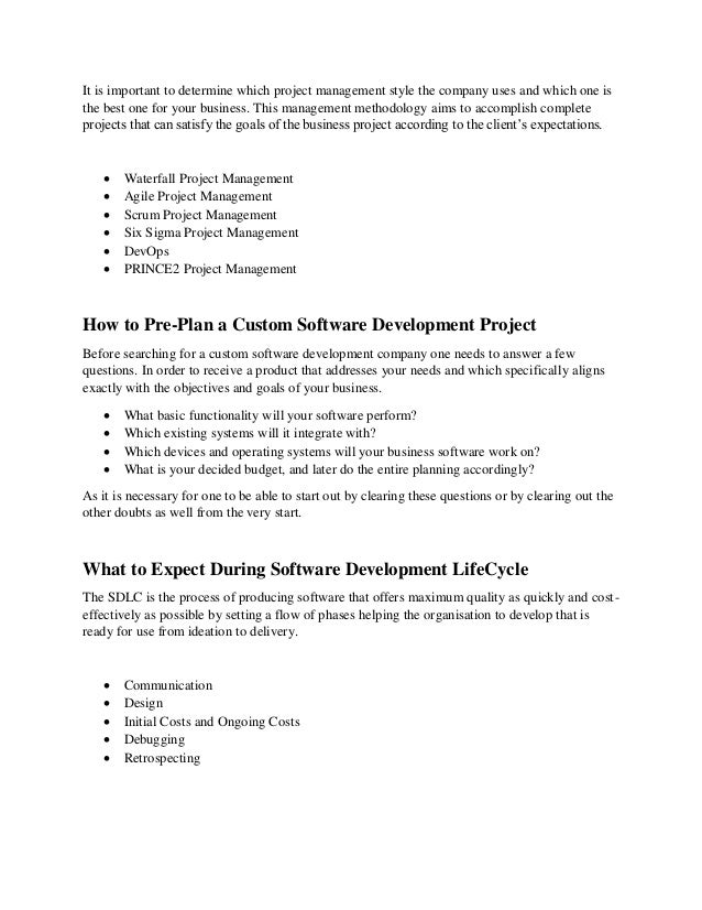 It is important to determine which project management style the company uses and which one is
the best one for your business. This management methodology aims to accomplish complete
projects that can satisfy the goals of the business project according to the client’s expectations.
 Waterfall Project Management
 Agile Project Management
 Scrum Project Management
 Six Sigma Project Management
 DevOps
 PRINCE2 Project Management
How to Pre-Plan a Custom Software Development Project
Before searching for a custom software development company one needs to answer a few
questions. In order to receive a product that addresses your needs and which specifically aligns
exactly with the objectives and goals of your business.
 What basic functionality will your software perform?
 Which existing systems will it integrate with?
 Which devices and operating systems will your business software work on?
 What is your decided budget, and later do the entire planning accordingly?
As it is necessary for one to be able to start out by clearing these questions or by clearing out the
other doubts as well from the very start.
What to Expect During Software Development LifeCycle
The SDLC is the process of producing software that offers maximum quality as quickly and cost-
effectively as possible by setting a flow of phases helping the organisation to develop that is
ready for use from ideation to delivery.
 Communication
 Design
 Initial Costs and Ongoing Costs
 Debugging
 Retrospecting
 
