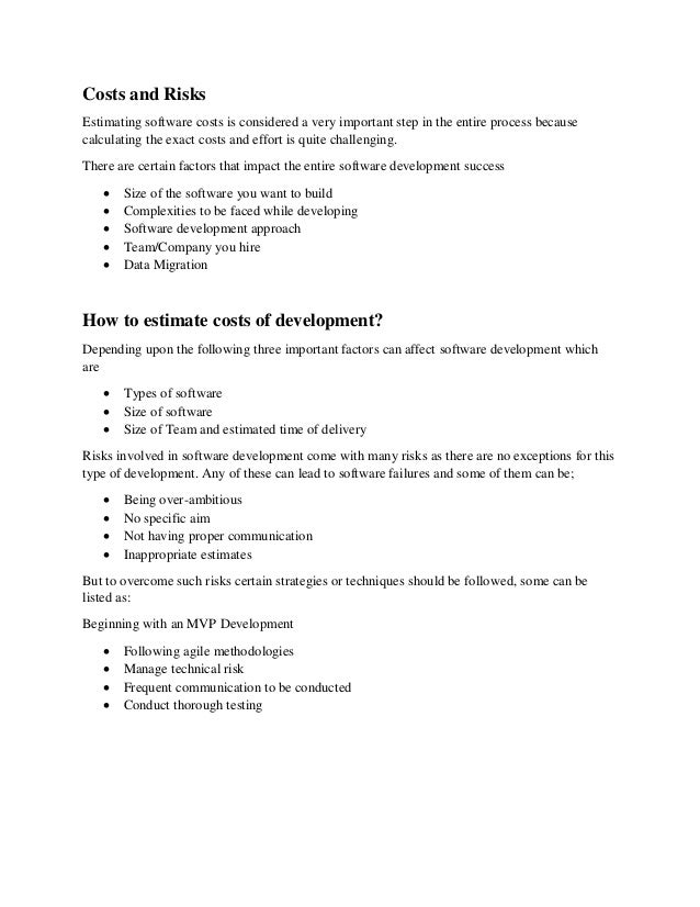 Costs and Risks
Estimating software costs is considered a very important step in the entire process because
calculating the exact costs and effort is quite challenging.
There are certain factors that impact the entire software development success
 Size of the software you want to build
 Complexities to be faced while developing
 Software development approach
 Team/Company you hire
 Data Migration
How to estimate costs of development?
Depending upon the following three important factors can affect software development which
are
 Types of software
 Size of software
 Size of Team and estimated time of delivery
Risks involved in software development come with many risks as there are no exceptions for this
type of development. Any of these can lead to software failures and some of them can be;
 Being over-ambitious
 No specific aim
 Not having proper communication
 Inappropriate estimates
But to overcome such risks certain strategies or techniques should be followed, some can be
listed as:
Beginning with an MVP Development
 Following agile methodologies
 Manage technical risk
 Frequent communication to be conducted
 Conduct thorough testing
 