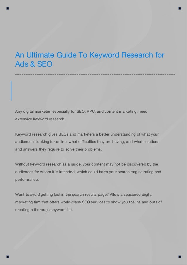 An Ultimate Guide To Keyword Research for
Ads & SEO
Any digital marketer, especially for SEO, PPC, and content marketing, need
extensive keyword research.
Keyword research gives SEOs and marketers a better understanding of what your
audience is looking for online, what difficulties they are having, and what solutions
and answers they require to solve their problems.
Without keyword research as a guide, your content may not be discovered by the
audiences for whom it is intended, which could harm your search engine rating and
performance.
Want to avoid getting lost in the search results page? Allow a seasoned digital
marketing firm that offers world-class SEO services to show you the ins and outs of
creating a thorough keyword list.
 
