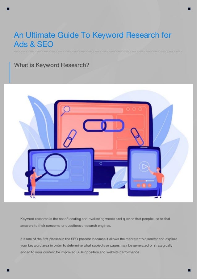 Keyword research is the act of locating and evaluating words and queries that people use to find
answers to their concerns or questions on search engines.
It's one of the first phases in the SEO process because it allows the marketer to discover and explore
your keyword area in order to determine what subjects or pages may be generated or strategically
added to your content for improved SERP position and website performance.
What is Keyword Research?
An Ultimate Guide To Keyword Research for
Ads & SEO
 