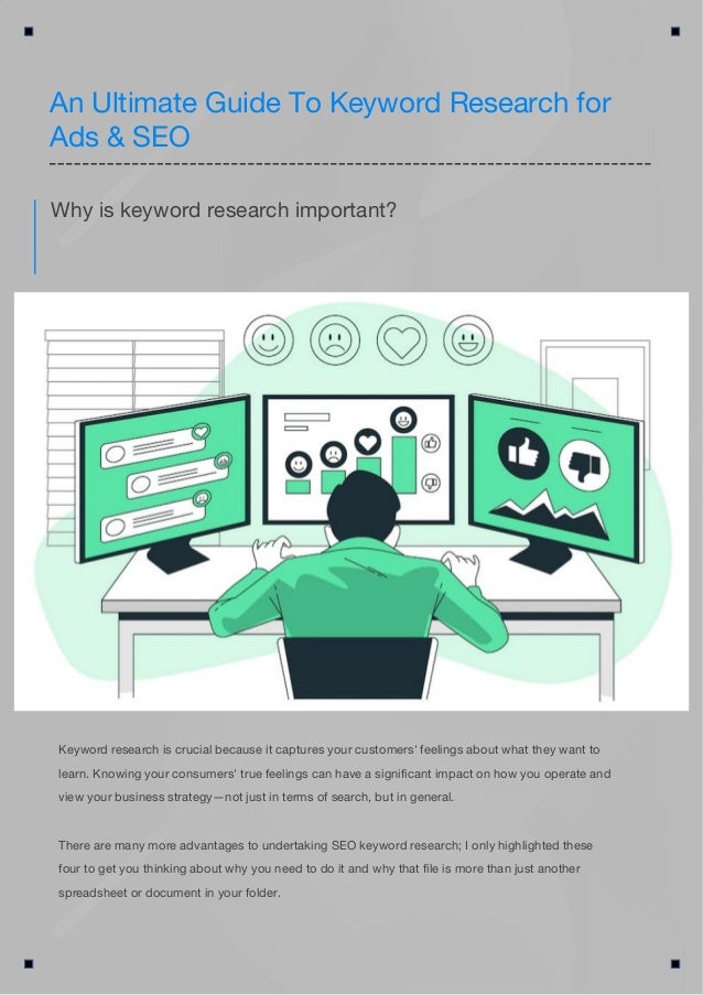 Keyword research is crucial because it captures your customers' feelings about what they want to
learn. Knowing your consumers' true feelings can have a significant impact on how you operate and
view your business strategy—not just in terms of search, but in general.
There are many more advantages to undertaking SEO keyword research; I only highlighted these
four to get you thinking about why you need to do it and why that file is more than just another
spreadsheet or document in your folder.
Why is keyword research important?
An Ultimate Guide To Keyword Research for
Ads & SEO
 