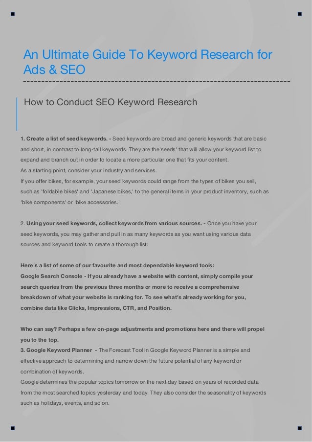 1. Create a list of seed keywords. - Seed keywords are broad and generic keywords that are basic
and short, in contrast to long-tail keywords. They are the'seeds' that will allow your keyword list to
expand and branch out in order to locate a more particular one that fits your content.
As a starting point, consider your industry and services.
If you offer bikes, for example, your seed keywords could range from the types of bikes you sell,
such as 'foldable bikes' and 'Japanese bikes,' to the general items in your product inventory, such as
'bike components' or 'bike accessories.'
2. Using your seed keywords, collect keywords from various sources. - Once you have your
seed keywords, you may gather and pull in as many keywords as you want using various data
sources and keyword tools to create a thorough list.
Here's a list of some of our favourite and most dependable keyword tools:
Google Search Console - If you already have a website with content, simply compile your
search queries from the previous three months or more to receive a comprehensive
breakdown of what your website is ranking for. To see what's already working for you,
combine data like Clicks, Impressions, CTR, and Position.
Who can say? Perhaps a few on-page adjustments and promotions here and there will propel
you to the top.
3. Google Keyword Planner - The Forecast Tool in Google Keyword Planner is a simple and
effective approach to determining and narrow down the future potential of any keyword or
combination of keywords.
Google determines the popular topics tomorrow or the next day based on years of recorded data
from the most searched topics yesterday and today. They also consider the seasonality of keywords
such as holidays, events, and so on.
How to Conduct SEO Keyword Research
An Ultimate Guide To Keyword Research for
Ads & SEO
 