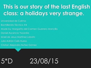 This is our story of the last English
class: a holidays very strange.
Universidad de Colima
Bachillerato Técnico #4
Made by: Margarita del Carmen Guerrero Mancilla
Daniel Ascencio Ysoordia
Israel de Jesus Martinez Lobato
Julio Adrián Celis Hueso
Cristian Alejandro Núñez Gómez
5*D 23/08/15
 