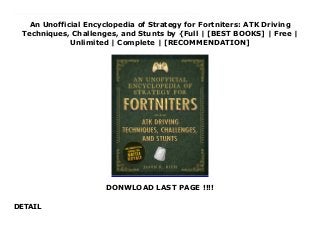 An Unofficial Encyclopedia of Strategy for Fortniters: ATK Driving
Techniques, Challenges, and Stunts by {Full | [BEST BOOKS] | Free |
Unlimited | Complete | [RECOMMENDATION]
DONWLOAD LAST PAGE !!!!
DETAIL
Download An Unofficial Encyclopedia of Strategy for Fortniters: ATK Driving Techniques, Challenges, and Stunts PDF Online The ultimate reference for Fortnite ATK, driving, and much more. Now you can win!Here is a comprehensive full-color driving manual, teaching you how to find and effectively drive or ride an ATK during a match. From basic driving techniques and exploration of the island to advanced ways to utilize an ATK offensively and defensively during any match, this guide runs the gamut of ATK optimization.With this book, any boy or girl can learn all about Fortnite Battle Royale and how to survive in a wide range of situations, using the weapons, ammo, loot items, and resources available to them. Master the terrain and use it to your tactical advantage during high-intensity firefights and all-out battles!Take an “A to Z” tour of the mysterious island and learn what to expect at each labeled and unlabeled point of interestDiscover strategies for surviving in those areas once they arriveSurvive and win battles in different terrain, including cities, farms, factories, underground tunnels, junkyards, open valleys, water, etc.Travel greater distances around the island armed with better strategyNo children determined to be a Fortnite expert should be without this book.
 