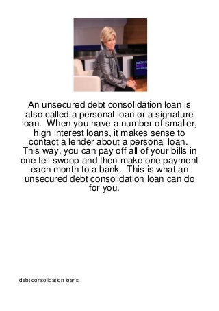 An unsecured debt consolidation loan is
 also called a personal loan or a signature
loan. When you have a number of smaller,
   high interest loans, it makes sense to
  contact a lender about a personal loan.
This way, you can pay off all of your bills in
one fell swoop and then make one payment
  each month to a bank. This is what an
 unsecured debt consolidation loan can do
                  for you.




debt consolidation loans
 