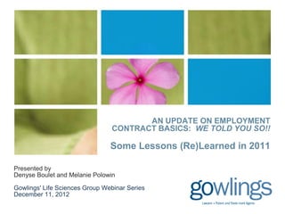 AN UPDATE ON EMPLOYMENT
                                CONTRACT BASICS: WE TOLD YOU SO!!

                                Some Lessons (Re)Learned in 2011

Presented by
Denyse Boulet and Melanie Polowin

Gowlings' Life Sciences Group Webinar Series
December 11, 2012
 