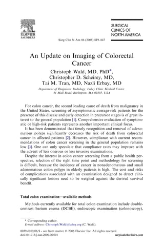 Surg Clin N Am 86 (2006) 819–847




       An Update on Imaging of Colorectal
                    Cancer
                    Christoph Wald, MD, PhD*,
                   Christopher D. Scheirey, MD,
                Tai M. Tran, MD, Nazli Erbay, MD
              Department of Diagnostic Radiology, Lahey Clinic Medical Center,
                        41 Mall Road, Burlington, MA 01805, USA



   For colon cancer, the second leading cause of death from malignancy in
the United States, screening of asymptomatic average-risk patients for the
presence of this disease and early detection in precursor stages is of great in-
terest to the general population [1]. Comprehensive evaluation of symptom-
atic or high-risk patients represents another important clinical focus.
   It has been demonstrated that timely recognition and removal of adeno-
matous polyps signiﬁcantly decreases the risk of death from colorectal
cancer in aﬀected patients [2]. However, compliance with current recom-
mendations of colon cancer screening in the general population remains
low [3]. One can only speculate that compliance rates may improve with
the advent of less onerous or less invasive examinations.
   Despite the interest in colon cancer screening from a public health per-
spective, selection of the right time point and methodology for screening
is diﬃcult, because the incidence of cancer in nonadenomatous and small
adenomatous colon polyps in elderly patients is high. The cost and risks
of complications associated with an examination designed to detect clini-
cally signiﬁcant lesions need to be weighed against the derived survival
beneﬁt.


Total colon examinationdavailable methods
  Methods currently available for total colon examination include double-
contrast barium enema (DCBE), endoscopic examination (colonoscopy),


   * Corresponding author.
   E-mail address: Christoph.Wald@lahey.org (C. Wald).

0039-6109/06/$ - see front matter Ó 2006 Elsevier Inc. All rights reserved.
doi:10.1016/j.suc.2006.06.001                                            surgical.theclinics.com
 