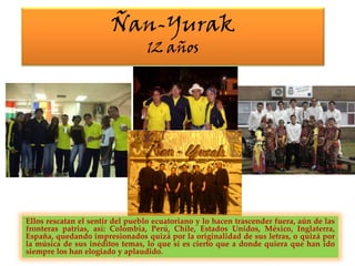 Ñan-Yurak12 añosEllos rescatan el sentir del pueblo ecuatoriano y lo hacen trascender fuera, aún de las fronteras patrias, así: Colombia, Perú, Chile, Estados Unidos, México, Inglaterra, España, quedando impresionados quizá por la originalidad de sus letras, o quizá por la música de sus inéditos temas, lo que sí es cierto que a donde quiera que han ido siempre los han elogiado y aplaudido.